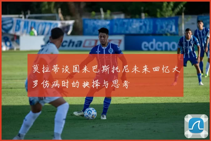 莫拉蒂谈国米巴斯托尼未来回忆大罗伤病时的抉择与思考