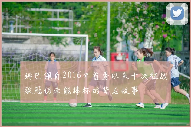姆巴佩自2016年首秀以来十次征战欧冠仍未能捧杯的背后故事