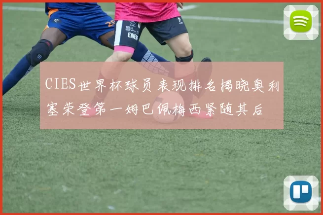 CIES世界杯球员表现排名揭晓奥利塞荣登第一姆巴佩梅西紧随其后