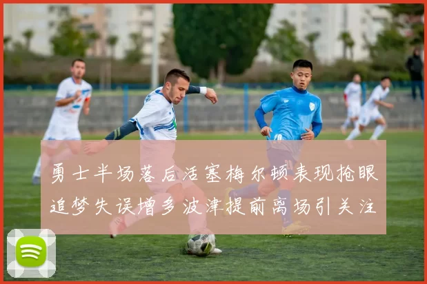 勇士半场落后活塞梅尔顿表现抢眼追梦失误增多波津提前离场引关注