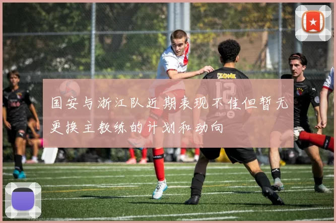 国安与浙江队近期表现不佳但暂无更换主教练的计划和动向