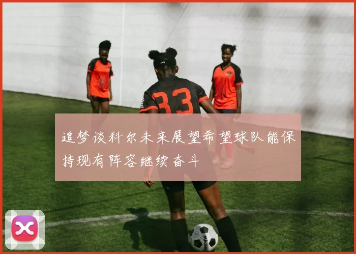追梦谈科尔未来展望希望球队能保持现有阵容继续奋斗