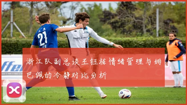 浙江队副总谈王钰栋情绪管理与姆巴佩的冷静对比分析