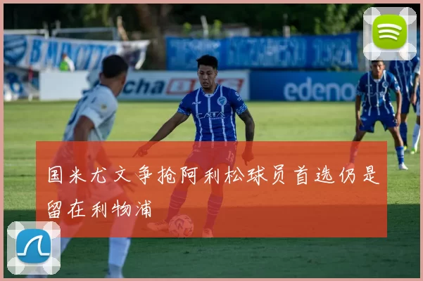 国米尤文争抢阿利松球员首选仍是留在利物浦
