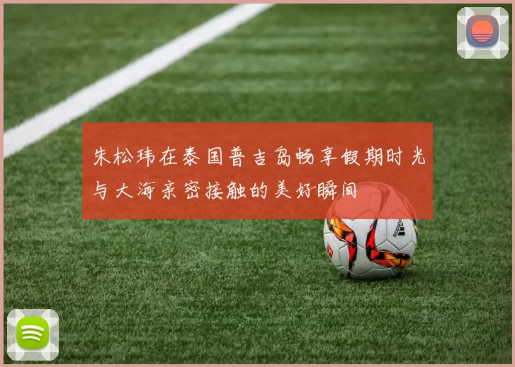 朱松玮在泰国普吉岛畅享假期时光与大海亲密接触的美好瞬间