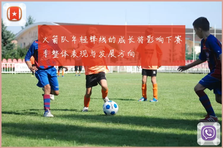 火箭队年轻锋线的成长将影响下赛季整体表现与发展方向