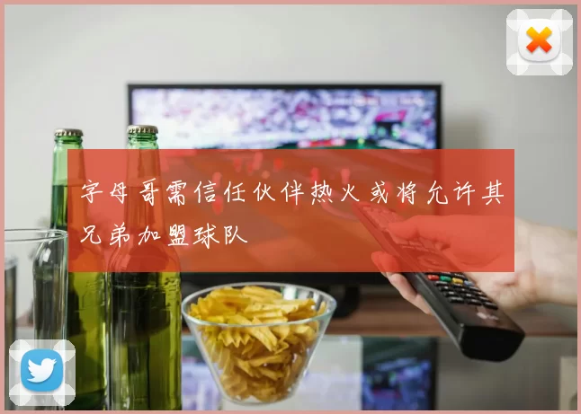 字母哥需信任伙伴热火或将允许其兄弟加盟球队