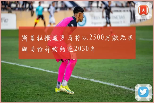 斯基拉报道罗马将以2500万欧元买断马伦并续约至2030年