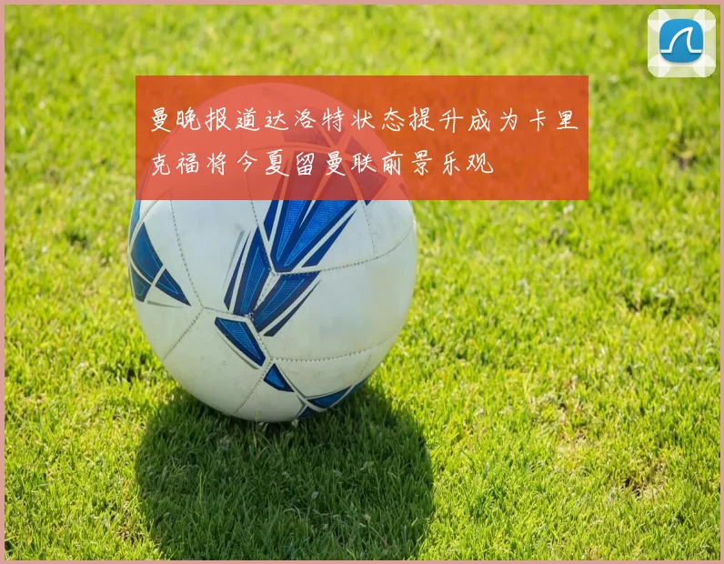 曼晚报道达洛特状态提升成为卡里克福将今夏留曼联前景乐观