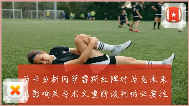 马卡分析冈萨雷斯红牌对马竞未来的影响及与尤文重新谈判的必要性