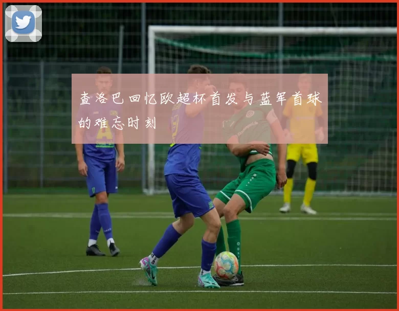 查洛巴回忆欧超杯首发与蓝军首球的难忘时刻