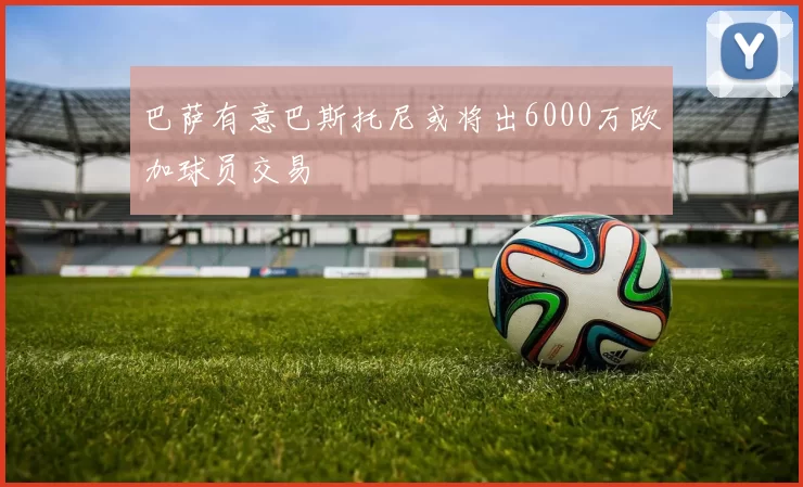 巴萨有意巴斯托尼或将出6000万欧加球员交易