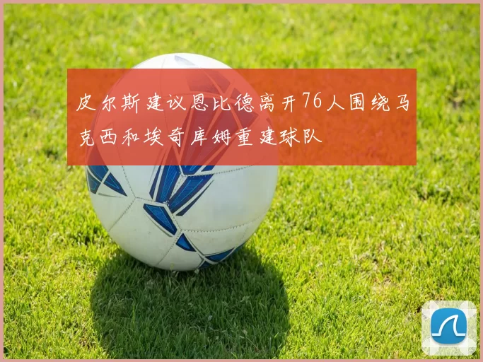皮尔斯建议恩比德离开76人围绕马克西和埃奇库姆重建球队