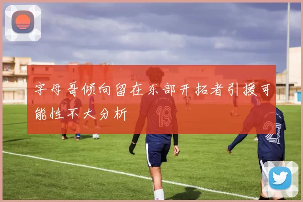 字母哥倾向留在东部开拓者引援可能性不大分析