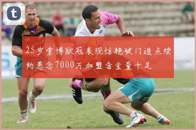 25岁索博欧冠表现惊艳破门造点续约悬念7000万加盟含金量十足