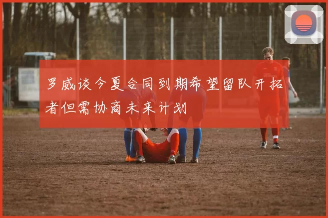 罗威谈今夏合同到期希望留队开拓者但需协商未来计划