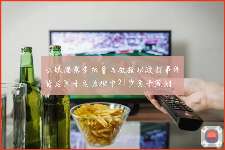 法媒揭露多纳鲁马被抢劫殴打事件背后黑手或为狱中21岁男子策划