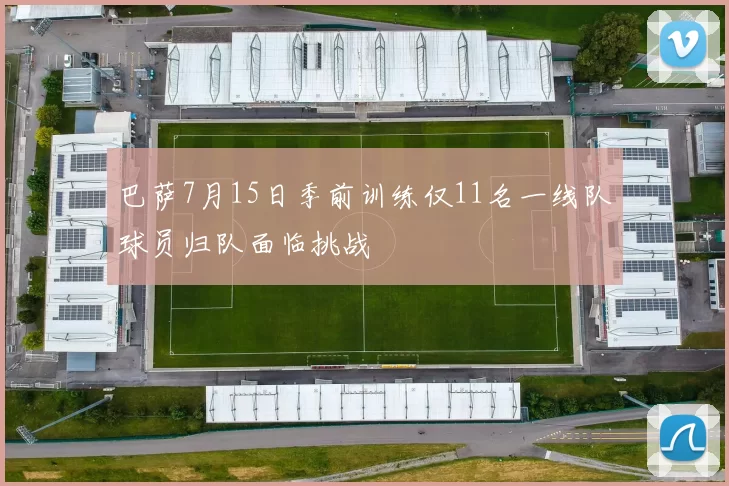 巴萨7月15日季前训练仅11名一线队球员归队面临挑战