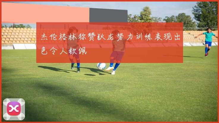 杰伦格林称赞狄龙努力训练表现出色令人钦佩