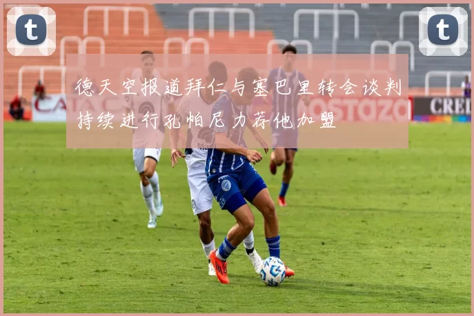 德天空报道拜仁与塞巴里转会谈判持续进行孔帕尼力荐他加盟